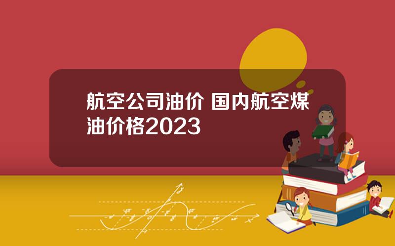 航空公司油价 国内航空煤油价格2023